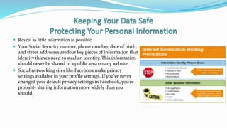  Reveal as little information as possible
 Your Social Security number, phone number, date of birth,
and street addresses are four key pieces of information that
identity thieves need to steal an identity. This information
should never be shared in a public area on any website.
 Social networking sites like Facebook make privacy
settings available in your profile settings. If you’ve never
changed your default privacy settings in Facebook, you’re
probably sharing information more widely than you
should.
 