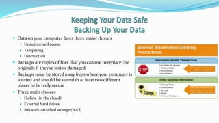  Data on your computer faces three major threats
 Unauthorized access
 Tampering
 Destruction
 Backups are copies of files that you can use to replace the
originals If they’re lost or damaged
 Backups must be stored away from where your computer is
located and should be stored in at least two different
places to be truly secure
 Three main choices
 Online (in the cloud)
 External hard drives
 Network-attached storage (NAS)
 