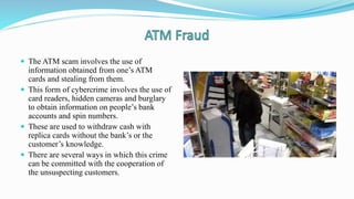  The ATM scam involves the use of
information obtained from one’s ATM
cards and stealing from them.
 This form of cybercrime involves the use of
card readers, hidden cameras and burglary
to obtain information on people’s bank
accounts and spin numbers.
 These are used to withdraw cash with
replica cards without the bank’s or the
customer’s knowledge.
 There are several ways in which this crime
can be committed with the cooperation of
the unsuspecting customers.
 