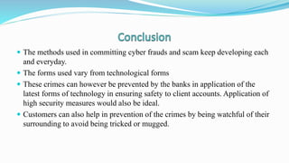  The methods used in committing cyber frauds and scam keep developing each
and everyday.
 The forms used vary from technological forms
 These crimes can however be prevented by the banks in application of the
latest forms of technology in ensuring safety to client accounts. Application of
high security measures would also be ideal.
 Customers can also help in prevention of the crimes by being watchful of their
surrounding to avoid being tricked or mugged.
 