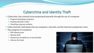  Cybercrime: Any criminal action perpetrated primarily through the use of a computer
 Programs damaging computers
 Stealing identities online
 Attacking corporate websites
 Cybercriminals: Individuals who use computers, networks, and the Internet to perpetrate crime.
 Top categories of complaints
 FBI-related scams
 Identity theft
 Nonauction/nondelivery of merchandise
 Advance fee fraud
 
