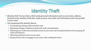  Identity theft: Occurs when a thief steals personal information such as your name, address,
Social Security number, birth date, bank account, and credit card information and runs up debt
in your name
 Acts perpetrated by identity thieves
 Counterfeiting existing credit and debit cards
 Requesting changes of address on bank and credit card statements
 Obtaining new credit cards and bank account in your name and writing bad checks and not paying off
credit card balances
 Obtaining medical services in your name
 Buying a home with a mortgage in your name, then reselling the house
 