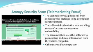  The victim receives a phone call from
someone who pretends to be a computer
security person.
 The caller tricks the victim into installing
some software to remove some
vulnerability.
 The scammer then uses this software to
gain control and steal information from
the victims computer.
 Other scams: Showmypc.com
 
