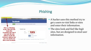  A hacker uses this method try to
get a users to visit links or sites
and enter their information.
 The sites look and feel like legit
sites, but are designed to steal user
information.
 