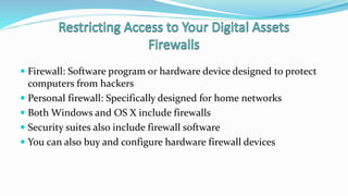  Firewall: Software program or hardware device designed to protect
computers from hackers
 Personal firewall: Specifically designed for home networks
 Both Windows and OS X include firewalls
 Security suites also include firewall software
 You can also buy and configure hardware firewall devices
 