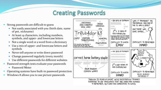  Strong passwords are difficult to guess
 Not easily associated with you (birth date, name
of pet, nickname)
 At least 14 characters, including numbers,
symbols, and upper- and lowercase letters
 Not a single word or a word from a dictionary
 Use a mix of upper- and lowercase letters and
symbols
 Never tell anyone or write down password
 Change password regularly (every month)
 Use different passwords for different websites
 Password strength tests evaluate your passwords
 Password Meter
 Operating systems have built-in password protection
 Windows 8 allows you to use picture passwords
 