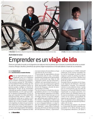 [El país ]
42 19 de mayo de 2011
C
rear un emprendimiento propio es
complicado, pero en la Argentina
cada vez más jóvenes se animan.
Varios estudios confirman la tendencia.
Una encuesta nacional de TNS Gallup y
la Universidad de Palermo señala que seis
de cada diez jóvenes prefieren iniciar un
proyecto propio a trabajar en relación de
dependencia. El 62% de los encuestados
respondió que prefiere establecer su propio
emprendimiento, un 27% optó por traba-
jar en relación de dependencia y el 11% no
supo qué responder. Los datos del Global
Entrepreneurship Monitor (GEM), una
investigación anual que se realiza a nivel
mundial para medir la actividad del rubro,
indican que, en todo el mundo y también
en la Argentina, la edad en la que se inician
más empresarios con ideas innovadoras es
entre los 25 y los 34 años. Y según el progra-
ma Desarrollo Emprendedor del Gobierno
porteño, en la Ciudad, el segmento de edad
con mayor número de innovadores es el que
está entre los 26 y los 35 años.
“El porcentaje de emprendedores jóvenes
se incrementa cada vez más, y son funda-
mentalmente tentados por la oportunidad;
jóvenes profesionales que dejan la vida
corporativa puesto que han detectado y
validado una oportunidad atractiva y se
lanzan a crear una empresa para capturar
dicha oportunidad”, señala Luis Nantes,
director de Emprear y docente de entre-
preneurship en el ITBA.
Uno de los sectores en donde hay más em-
prendedores jóvenes es en el tecnológico.
“En determinados segmentos de la indus-
tria, sobre todo en lo que tiene que ver con
tecnología, internet, servicios de videojue-
gos, aplicaciones para telefonía móvil, re-
des sociales, está bajando la edad en que
se comienza a emprender. Para los jóvenes
es casi su lenguaje habitual, y es muy ló-
gico que empiecen a ver oportunidades en
este segmento”, explica Silvia Carbonell,
directora del Centro de Entrepreneurship
del IAE Business School, y representan-
te de la Argentina en el GEM. Carbonell
señala que, en los sectores vinculados con
las nuevas tecnologías, la edad en la que
empiezan a poner en práctica una idea es
más baja que en otras áreas: “Muchas veces
los jóvenes están ya en esa postura a partir
de los 20, 22 años”.
Fernando Racca, presidente de la Cáma-
ra de Empresas de Software y Servicios
Informáticos, coincide: “Los emprendi-
mientos en esta industria tienen mucho
que ver con los jóvenes, que aun antes de
insertarse en el mercado laboral ya están
impulsando sus propios proyectos. Los
jóvenes tienen una afinidad natural con
las nuevas tecnologías y son los que mejor
suelen ver las nuevas oportunidades de
negocios que se plantean”. Un buen ejem-
plo es el segmento de los videojuegos, en
el que el promedio de edad de los profesio-
nales es de 27 años.
Otro elemento que alienta a los jóvenes
es el desarrollo local del ecosistema em-
prendedor en la última década, gracias
a los programas educativos y de apoyo a
Escribe DanielaKozak
Fotos JuanBarrientosyLeandroSánchez
Actividad en alza
Emprenderesunviajedeida
Como en casi todo el mundo, en la Argentina son cada vez más los jóvenes que se lanzan a la aventura de armar su propia
empresa. Riesgos, desafíos y beneficios de quienes eligen incorporarse al mercado laboral a través de sus iniciativas.
 Reciclado. Natan Burta y Alejandro Sanguinetti elaboran bicicletas nuevas con desechos de las viejas.  Frubis. Dedicados al marketing digital, comenzaron
 