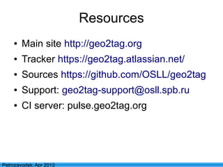 11
Petrozavodsk, Apr 2013
Resources
● Main site http://geo2tag.org
● Tracker https://geo2tag.atlassian.net/
● Sources https://github.com/OSLL/geo2tag
● Support: geo2tag-support@osll.spb.ru
● CI server: pulse.geo2tag.org
 