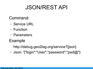 12
Petrozavodsk, Apr 2013
JSON/REST API
Command:
– Service URL
– Function
– Parameters
Example
http://debug.geo2tag.org/service?{json}
– Json: '{"login":"User","password":"pwd@"}
 