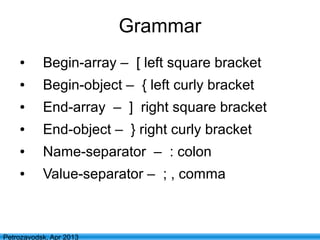 16
Petrozavodsk, Apr 2013
Grammar
● Begin-array – [ left square bracket
● Begin-object – { left curly bracket
● End-array – ] right square bracket
● End-object – } right curly bracket
● Name-separator – : colon
● Value-separator – ; , comma
 