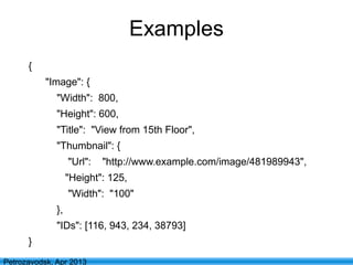 17
Petrozavodsk, Apr 2013
Examples
{
"Image": {
"Width": 800,
"Height": 600,
"Title": "View from 15th Floor",
"Thumbnail": {
"Url": "http://www.example.com/image/481989943",
"Height": 125,
"Width": "100"
},
"IDs": [116, 943, 234, 38793]
}
 