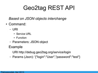 18
Petrozavodsk, Apr 2013
Geo2tag REST API
Based on JSON objects interchange
● Command:
– URI
● Service URL
● Function
– Parameters: JSON object
Example
URI http://debug.geo2tag.org/service/login
– Params (Json): '{"login":"User","password":"test"}
 