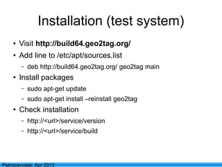 8
Petrozavodsk, Apr 2013
Installation (test system)
● Visit http://build64.geo2tag.org/
● Add line to /etc/apt/sources.list
– deb http://build64.geo2tag.org/ geo2tag main
● Install packages
– sudo apt-get update
– sudo apt-get install –reinstall geo2tag
● Check installation
– http://<url>/service/version
– http://<url>/service/build
 