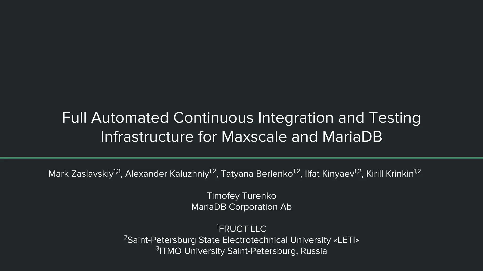 Full Automated Continuous Integration and Testing Infrastructure for Maxscale and MariaDB Mark Zaslavskiy1,3 , Alexander Kaluzhniy1,2 , Tatyana Berlenko1,2 , Ilfat Kinyaev1,2 , Kirill Krinkin1,2 Timofey Turenko MariaDB Corporation Ab 1 FRUCT LLC 2 Saint-Petersburg State Electrotechnical University «LETI» 3 ITMO University Saint-Petersburg, Russia 