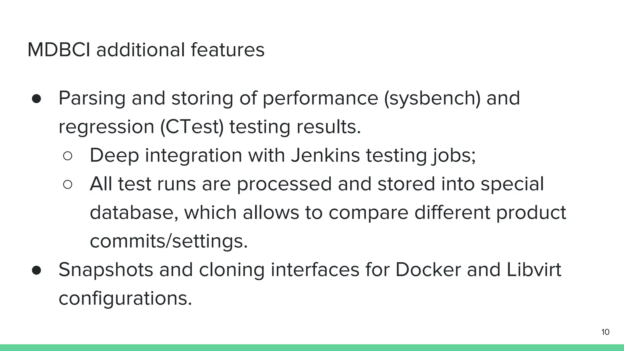MDBCI additional features ● Parsing and storing of performance (sysbench) and regression (CTest) testing results. ○ Deep integration with Jenkins testing jobs; ○ All test runs are processed and stored into special database, which allows to compare different product commits/settings. ● Snapshots and cloning interfaces for Docker and Libvirt configurations. 10 
