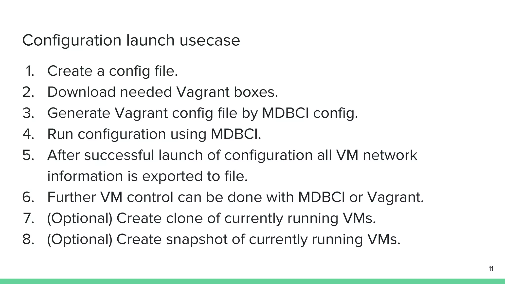 Configuration launch usecase 1. Create a config file. 2. Download needed Vagrant boxes. 3. Generate Vagrant config file by MDBCI config. 4. Run configuration using MDBCI. 5. After successful launch of configuration all VM network information is exported to file. 6. Further VM control can be done with MDBCI or Vagrant. 7. (Optional) Create clone of currently running VMs. 8. (Optional) Create snapshot of currently running VMs. 11 