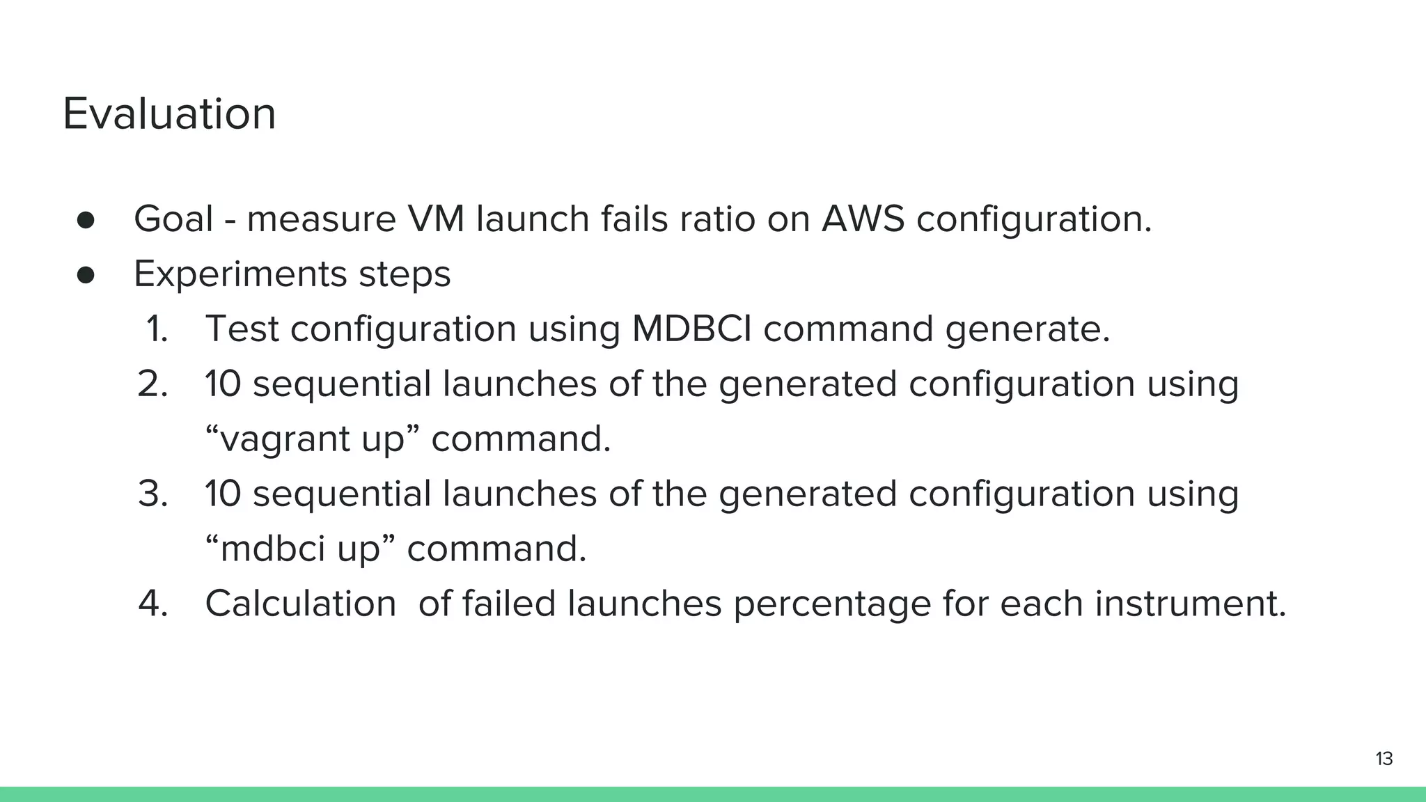 Evaluation ● Goal - measure VM launch fails ratio on AWS configuration. ● Experiments steps 1. Test configuration using MDBCI command generate. 2. 10 sequential launches of the generated configuration using “vagrant up” command. 3. 10 sequential launches of the generated configuration using “mdbci up” command. 4. Calculation of failed launches percentage for each instrument. 13 
