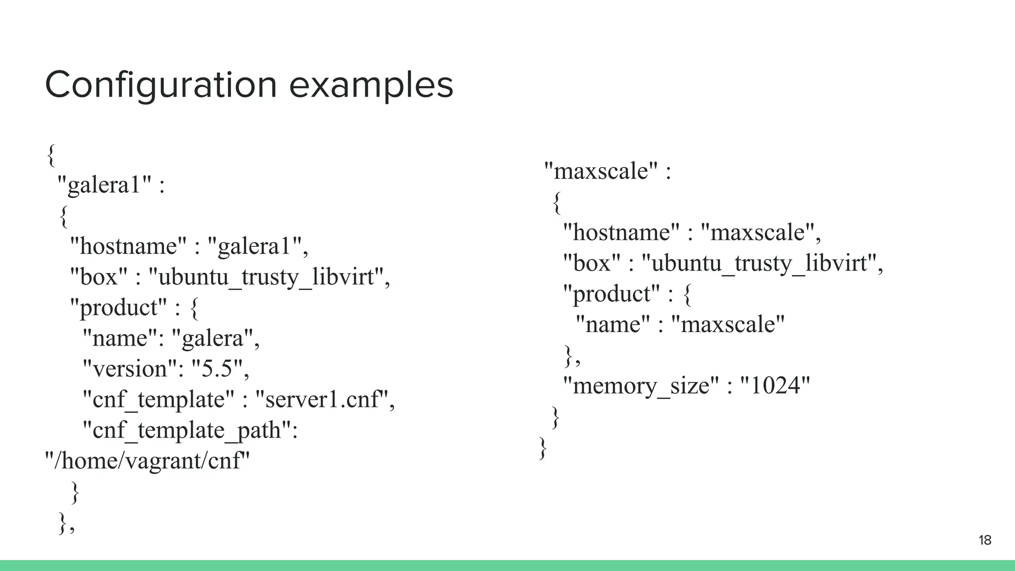 Configuration examples { "galera1" : { "hostname" : "galera1", "box" : "ubuntu_trusty_libvirt", "product" : { "name": "galera", "version": "5.5", "cnf_template" : "server1.cnf", "cnf_template_path": "/home/vagrant/cnf" } }, "maxscale" : { "hostname" : "maxscale", "box" : "ubuntu_trusty_libvirt", "product" : { "name" : "maxscale" }, "memory_size" : "1024" } } 18 