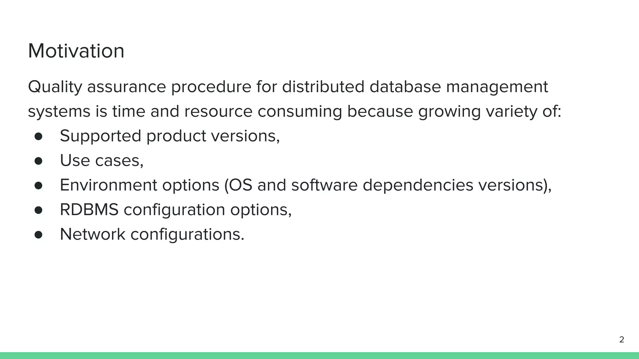 Motivation Quality assurance procedure for distributed database management systems is time and resource consuming because growing variety of: ● Supported product versions, ● Use cases, ● Environment options (OS and software dependencies versions), ● RDBMS configuration options, ● Network configurations. 2 