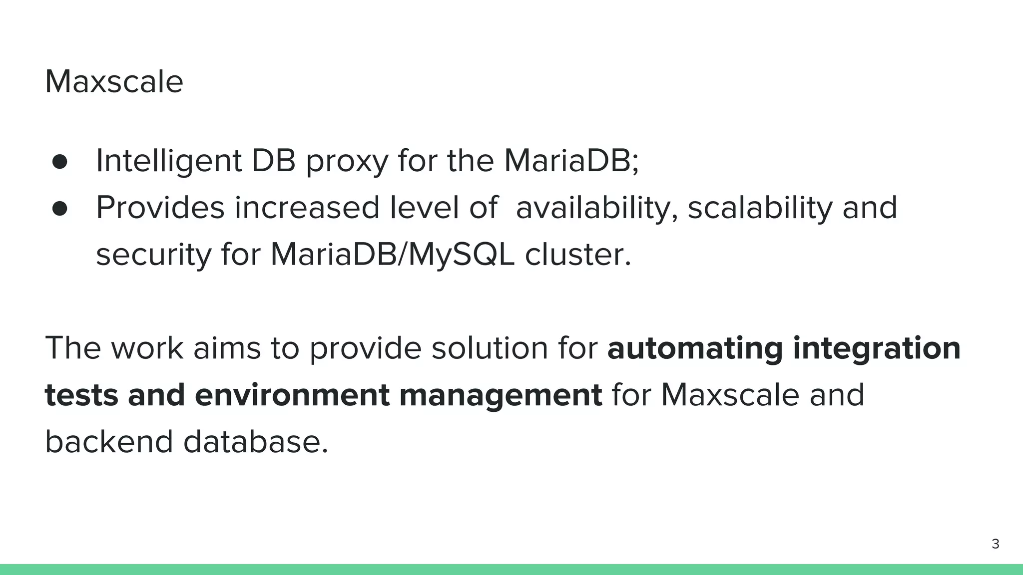 Maxscale ● Intelligent DB proxy for the MariaDB; ● Provides increased level of availability, scalability and security for MariaDB/MySQL cluster. The work aims to provide solution for automating integration tests and environment management for Maxscale and backend database. 3 