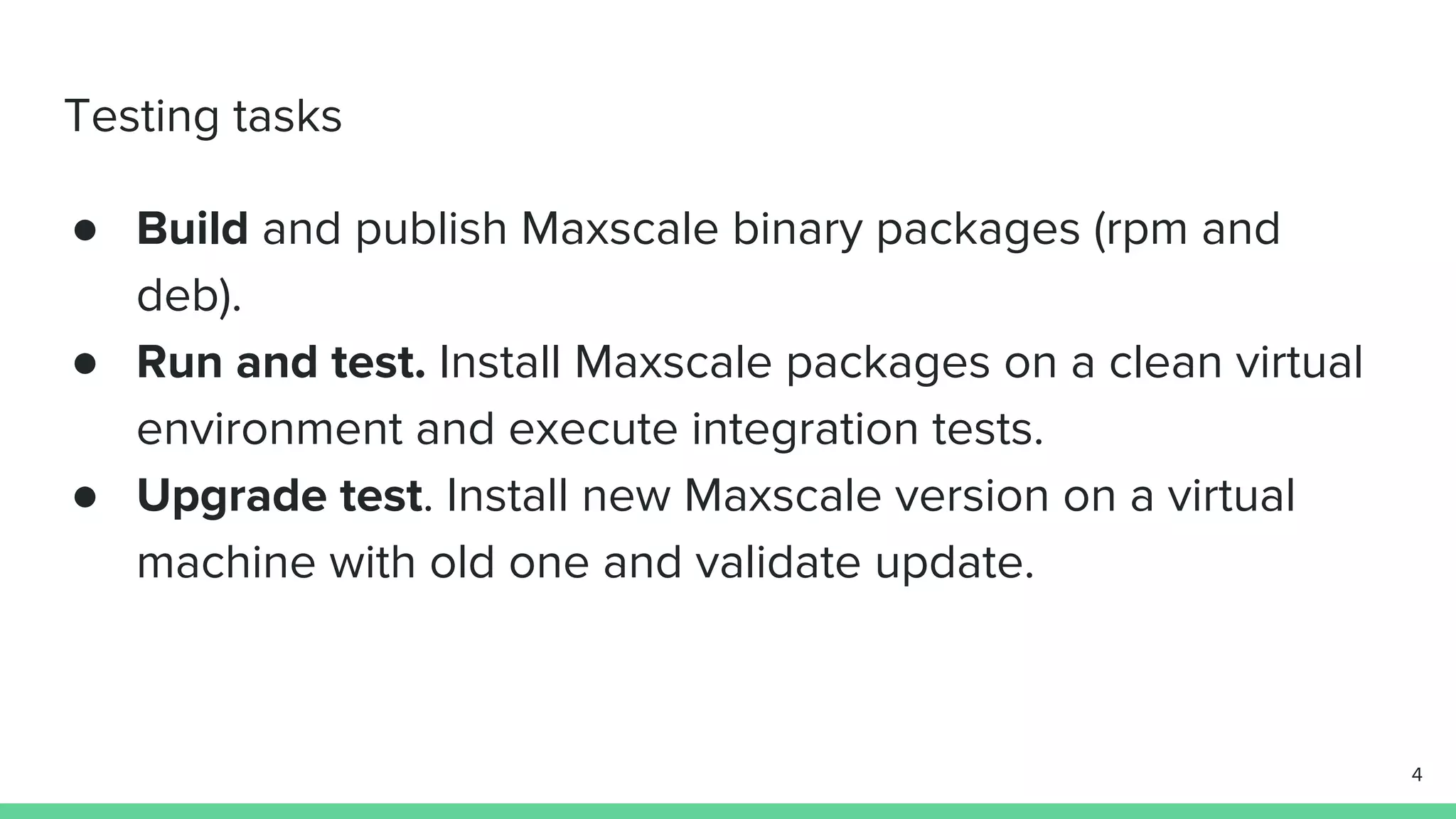 Testing tasks ● Build and publish Maxscale binary packages (rpm and deb). ● Run and test. Install Maxscale packages on a clean virtual environment and execute integration tests. ● Upgrade test. Install new Maxscale version on a virtual machine with old one and validate update. 4 