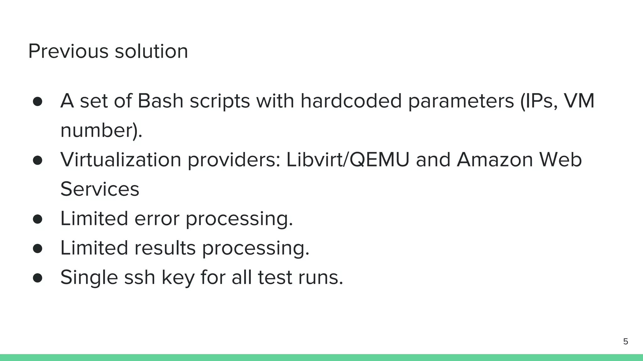 Previous solution ● A set of Bash scripts with hardcoded parameters (IPs, VM number). ● Virtualization providers: Libvirt/QEMU and Amazon Web Services ● Limited error processing. ● Limited results processing. ● Single ssh key for all test runs. 5 