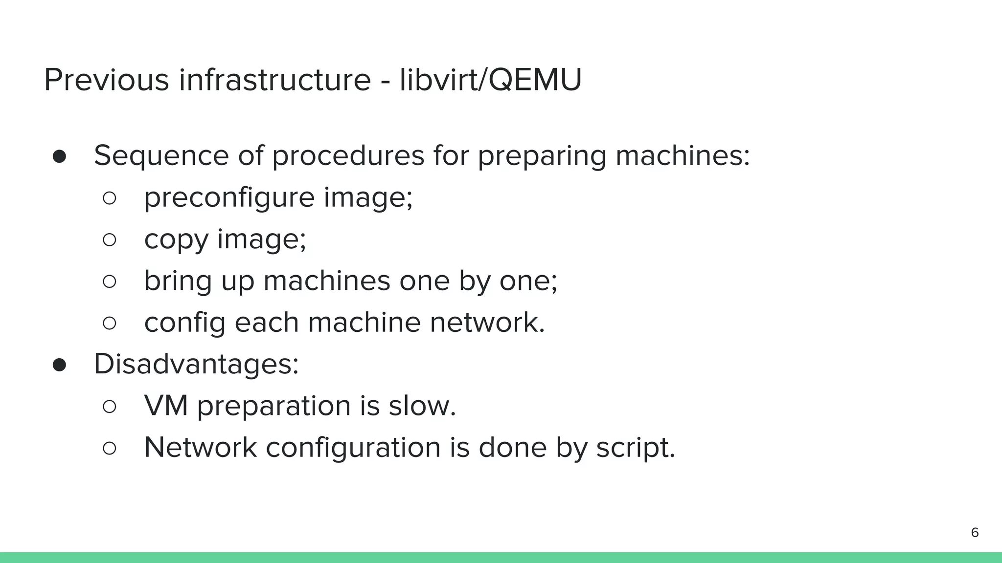 Previous infrastructure - libvirt/QEMU ● Sequence of procedures for preparing machines: ○ preconfigure image; ○ copy image; ○ bring up machines one by one; ○ config each machine network. ● Disadvantages: ○ VM preparation is slow. ○ Network configuration is done by script. 6 