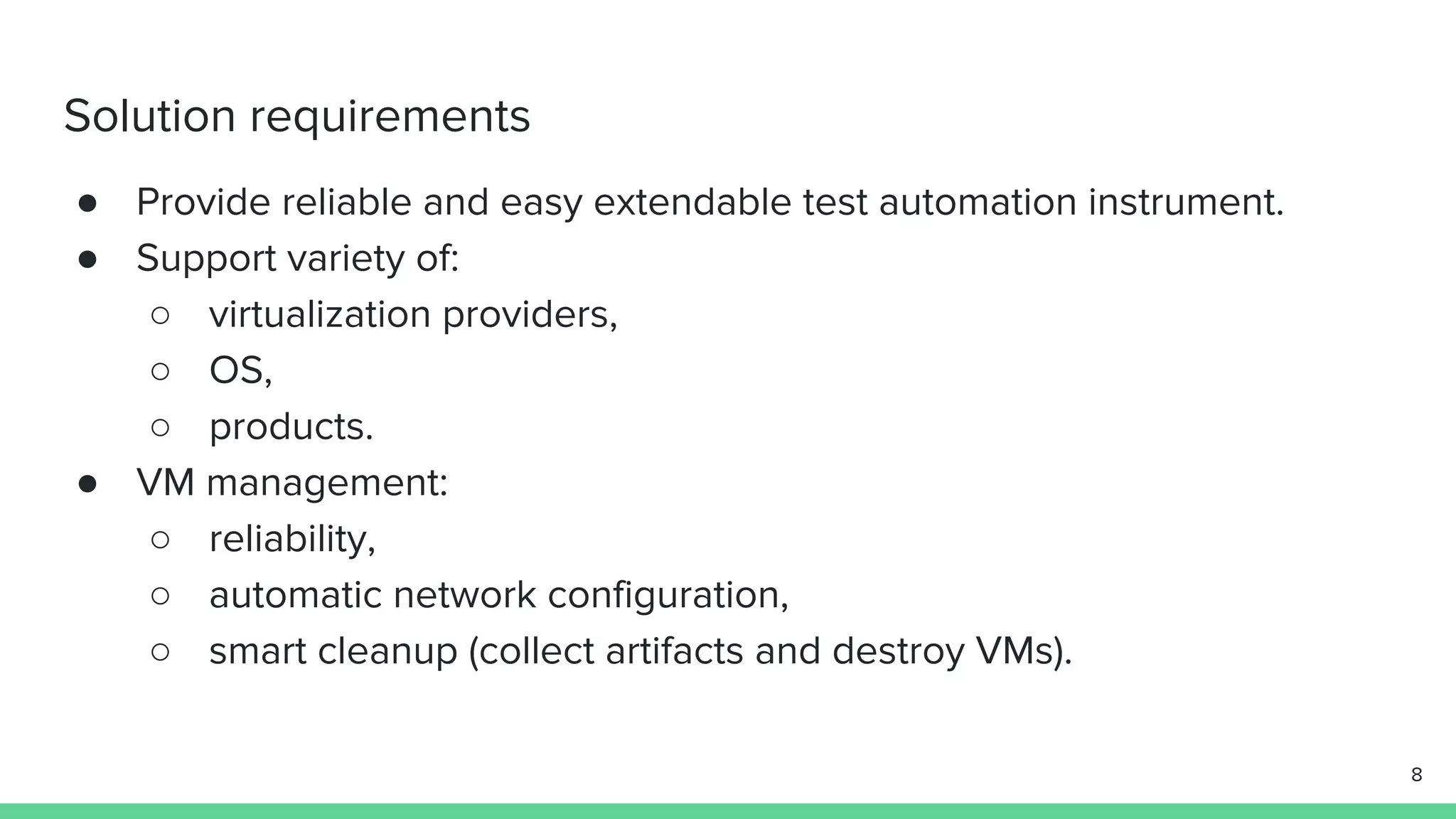 Solution requirements ● Provide reliable and easy extendable test automation instrument. ● Support variety of: ○ virtualization providers, ○ OS, ○ products. ● VM management: ○ reliability, ○ automatic network configuration, ○ smart cleanup (collect artifacts and destroy VMs). 8 