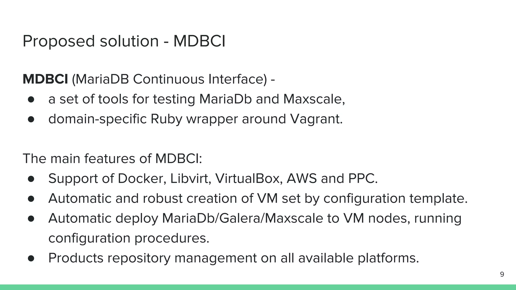 Proposed solution - MDBCI MDBCI (MariaDB Continuous Interface) - ● a set of tools for testing MariaDb and Maxscale, ● domain-specific Ruby wrapper around Vagrant. The main features of MDBCI: ● Support of Docker, Libvirt, VirtualBox, AWS and PPC. ● Automatic and robust creation of VM set by configuration template. ● Automatic deploy MariaDb/Galera/Maxscale to VM nodes, running configuration procedures. ● Products repository management on all available platforms. 9 