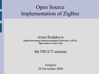 Open Source
Implementation of ZigBee



              Arina Rudakova
(Saint-Petersburg Elelectrotechnical University «LETI»,
               Open Source Linux Lab)


          4th FRUCT seminar


                  Tampere
              29 November 2008
 