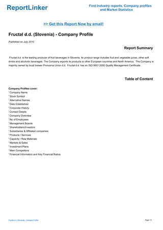Find Industry reports, Company profiles
ReportLinker                                                                       and Market Statistics



                                            >> Get this Report Now by email!

Fructal d.d. (Slovenia) - Company Profile
Published on July 2010

                                                                                                              Report Summary

Fructal d.d. is the leading producer of fruit beverages in Slovenia. Its product range includes fruit and vegetable juices, other soft
drinks and alcoholic beverages. The Company exports its products to other European countries and North America. The Company is
majority owned by local brewer Pivovarna Union d.d. Fructal d.d. has an ISO 9001:2000 Quality Management Certificate.




                                                                                                              Table of Content

Company Profiles cover:
' Company Name
' Stock Symbol
' Alternative Names
' Date Established
' Corporate History
' Contact Details
' Company Overview
' No of Employees
' Management Boards
' Shareholders/Investors
' Subsidiaries & Affiliated companies:
' Products / Services
' Capacity / Raw Materials
' Markets & Sales
' Investment Plans
' Main Competitors
' Financial Information and Key Financial Ratios




Fructal d.d. (Slovenia) - Company Profile                                                                                         Page 1/3
 