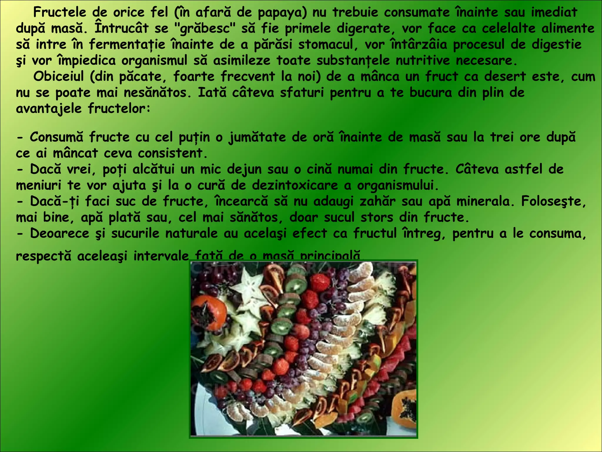 Fructele de orice fel (în afară de papaya) nu trebuie consumate înainte sau imediat
după masă. Întrucât se "grăbesc" să fie primele digerate, vor face ca celelalte alimente
să intre în fermentaţie înainte de a părăsi stomacul, vor întârzâia procesul de digestie
şi vor împiedica organismul să asimileze toate substanţele nutritive necesare.
Obiceiul (din păcate, foarte frecvent la noi) de a mânca un fruct ca desert este, cum
nu se poate mai nesănătos. Iată câteva sfaturi pentru a te bucura din plin de
avantajele fructelor:
- Consumă fructe cu cel puţin o jumătate de oră înainte de masă sau la trei ore după
ce ai mâncat ceva consistent.
- Dacă vrei, poţi alcătui un mic dejun sau o cină numai din fructe. Câteva astfel de
meniuri te vor ajuta şi la o cură de dezintoxicare a organismului.
- Dacă-ţi faci suc de fructe, încearcă să nu adaugi zahăr sau apă minerala. Foloseşte,
mai bine, apă plată sau, cel mai sănătos, doar sucul stors din fructe.
- Deoarece şi sucurile naturale au acelaşi efect ca fructul întreg, pentru a le consuma,
respectă aceleaşi intervale faţă de o masă principală.
 