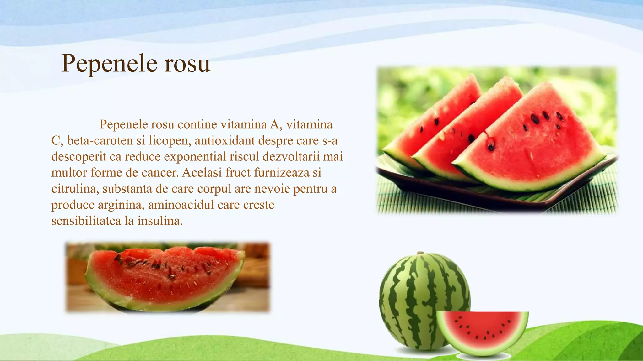 Pepenele rosu
Pepenele rosu contine vitamina A, vitamina
C, beta-caroten si licopen, antioxidant despre care s-a
descoperit ca reduce exponential riscul dezvoltarii mai
multor forme de cancer. Acelasi fruct furnizeaza si
citrulina, substanta de care corpul are nevoie pentru a
produce arginina, aminoacidul care creste
sensibilitatea la insulina.
 