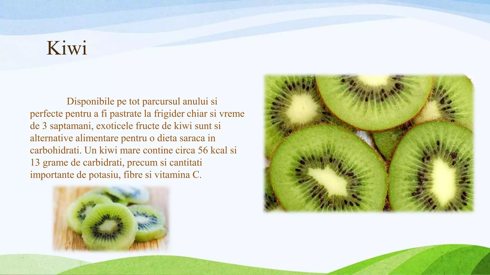 Kiwi
Disponibile pe tot parcursul anului si
perfecte pentru a fi pastrate la frigider chiar si vreme
de 3 saptamani, exoticele fructe de kiwi sunt si
alternative alimentare pentru o dieta saraca in
carbohidrati. Un kiwi mare contine circa 56 kcal si
13 grame de carbidrati, precum si cantitati
importante de potasiu, fibre si vitamina C.
 