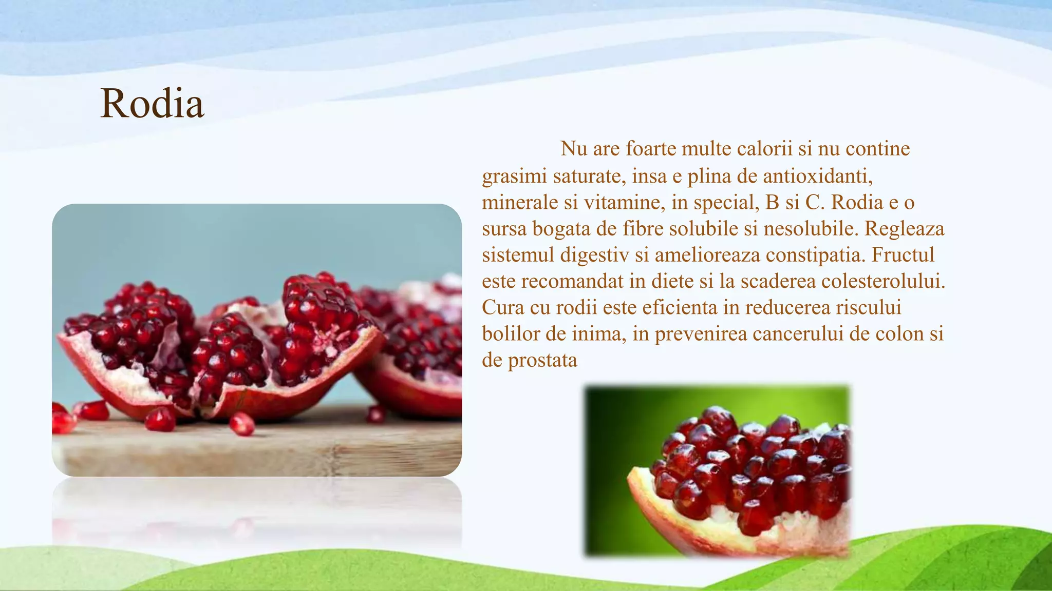 Rodia
Nu are foarte multe calorii si nu contine
grasimi saturate, insa e plina de antioxidanti,
minerale si vitamine, in special, B si C. Rodia e o
sursa bogata de fibre solubile si nesolubile. Regleaza
sistemul digestiv si amelioreaza constipatia. Fructul
este recomandat in diete si la scaderea colesterolului.
Cura cu rodii este eficienta in reducerea riscului
bolilor de inima, in prevenirea cancerului de colon si
de prostata
 