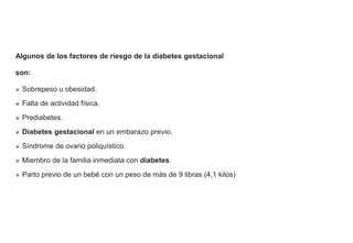 Algunos de los factores de riesgo de la diabetes gestacional
son:
 Sobrepeso u obesidad.
 Falta de actividad física.
 Prediabetes.
 Diabetes gestacional en un embarazo previo.
 Síndrome de ovario poliquístico.
 Miembro de la familia inmediata con diabetes.
 Parto previo de un bebé con un peso de más de 9 libras (4,1 kilos)
 