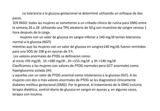 La tolerancia a la glucosa gestacional se determinó utilizando un enfoque de dos
pasos.
1ER PASO: todas las mujeres se sometieron a un cribado clínico de rutina para DMG entre
la semana 26 a 28 utilizando una TPG aleatorio de 50 g con muestreo de sangre venosa 1
hora después de la carga.
mujeres con un valor de glucosa en sangre inferior a 140 mg/dl tenían tolerancia
normal a la glucosa (NGT)
mientras que las mujeres con un valor de glucosa en sangre≥140 mg/dL fueron remitidos
para una SOG de 100 g en ayunas de 3 h.
Los valores anormales de PTOG se definieron como:
al inicio >95 mg/dl; 1h >180 mg/dl ; 2h >155 mg/dl y 3h >140 mg/dl
Clasificamos a las mujeres con valores de PTOG normales pero GCT anormales como
hiperglucemia aislada (IH)
y aquellas con un valor de PTOG anormal como intolerancia a la glucosa (IGT). A las
mujeres con dos o más valores anormales de PTOG se les diagnosticó clínicamente
diabetes mellitus gestacional (DMG). Por lo general, el tratamiento de la DMG incluiría
terapia dietética, control diario de glucosa en sangre en ayunas y, en algunos casos,
terapia con insulina.
 