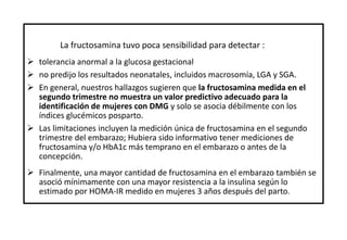 La fructosamina tuvo poca sensibilidad para detectar :
 tolerancia anormal a la glucosa gestacional
 no predijo los resultados neonatales, incluidos macrosomía, LGA y SGA.
 En general, nuestros hallazgos sugieren que la fructosamina medida en el
segundo trimestre no muestra un valor predictivo adecuado para la
identificación de mujeres con DMG y solo se asocia débilmente con los
índices glucémicos posparto.
 Las limitaciones incluyen la medición única de fructosamina en el segundo
trimestre del embarazo; Hubiera sido informativo tener mediciones de
fructosamina y/o HbA1c más temprano en el embarazo o antes de la
concepción.
 Finalmente, una mayor cantidad de fructosamina en el embarazo también se
asoció mínimamente con una mayor resistencia a la insulina según lo
estimado por HOMA-IR medido en mujeres 3 años después del parto.
 