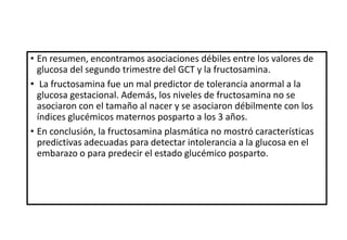 • En resumen, encontramos asociaciones débiles entre los valores de
glucosa del segundo trimestre del GCT y la fructosamina.
• La fructosamina fue un mal predictor de tolerancia anormal a la
glucosa gestacional. Además, los niveles de fructosamina no se
asociaron con el tamaño al nacer y se asociaron débilmente con los
índices glucémicos maternos posparto a los 3 años.
• En conclusión, la fructosamina plasmática no mostró características
predictivas adecuadas para detectar intolerancia a la glucosa en el
embarazo o para predecir el estado glucémico posparto.
 