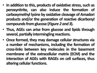 • In addition to this, products of oxidative stress, such as
peroxynitrite, can also induce the formation of
carboxymethyl lysine by oxidative cleavage of Amadori
products and/or the generation of reactive dicarbonyl
compoundsfromglucose(Figure2and3).
• Thus, AGEs can arise from glucose and lipids through
several,partiallyinterminglingreactions.
• Once formed, they may damage cellular structures via
a number of mechanisms, including the formation of
cross-links between key molecules in the basement
membrane of the extracellular matrix (ECM) and the
interaction of AGEs with RAGEs on cell surfaces, thus
alteringcellularfunctions.
 