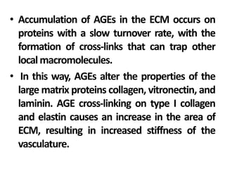 • Accumulation of AGEs in the ECM occurs on
proteins with a slow turnover rate, with the
formation of cross-links that can trap other
localmacromolecules.
• In this way, AGEs alter the properties of the
large matrix proteins collagen, vitronectin, and
laminin. AGE cross-linking on type I collagen
and elastin causes an increase in the area of
ECM, resulting in increased stiffness of the
vasculature.
 