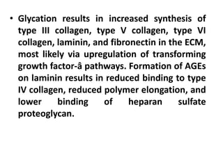 • Glycation results in increased synthesis of
type III collagen, type V collagen, type VI
collagen, laminin, and fibronectin in the ECM,
most likely via upregulation of transforming
growth factor-â pathways. Formation of AGEs
on laminin results in reduced binding to type
IV collagen, reduced polymer elongation, and
lower binding of heparan sulfate
proteoglycan.
 