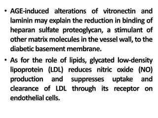 • AGE-induced alterations of vitronectin and
laminin may explain the reduction in binding of
heparan sulfate proteoglycan, a stimulant of
other matrix molecules in the vessel wall, to the
diabetic basement membrane.
• As for the role of lipids, glycated low-density
lipoprotein (LDL) reduces nitric oxide (NO)
production and suppresses uptake and
clearance of LDL through its receptor on
endothelial cells.
 