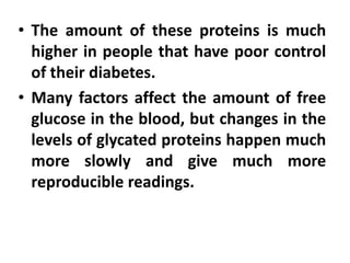 • The amount of these proteins is much
higher in people that have poor control
of their diabetes.
• Many factors affect the amount of free
glucose in the blood, but changes in the
levels of glycated proteins happen much
more slowly and give much more
reproducible readings.
 
