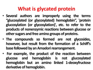 What is glycated protein
• Several authors are improperly using the terms
“glucosylated (or glycosylated) hemoglobin”, 'protein
glucosylation (or glycosylation)', etc. to refer to the
products of nonenzymic reactions between glucose or
othersugarsandfreeaminogroupsofproteins.
• The compounds so formed are not glycosides,
however, but result from the formation of a Schiff's
basefollowedbyanAmadorirearrangement.
• For example, the product of the reaction between
glucose and hemoglobin is not glucosylated
hemoglobin but an amino linked 1-deoxyfructose
derivativeofhemoglobin.
 