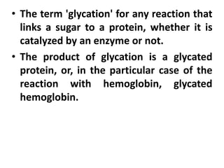 • The term 'glycation' for any reaction that
links a sugar to a protein, whether it is
catalyzed by an enzyme or not.
• The product of glycation is a glycated
protein, or, in the particular case of the
reaction with hemoglobin, glycated
hemoglobin.
 