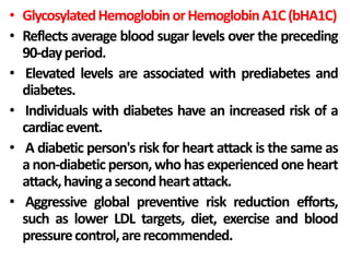 • GlycosylatedHemoglobinorHemoglobinA1C(bHA1C)
• Reflects average blood sugar levels over the preceding
90-dayperiod.
• Elevated levels are associated with prediabetes and
diabetes.
• Individuals with diabetes have an increased risk of a
cardiacevent.
• A diabetic person's risk for heart attack is the same as
anon-diabeticperson, who hasexperienced one heart
attack,havingasecondheartattack.
• Aggressive global preventive risk reduction efforts,
such as lower LDL targets, diet, exercise and blood
pressurecontrol,arerecommended.
 