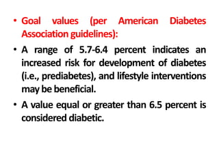 • Goal values (per American Diabetes
Association guidelines):
• A range of 5.7-6.4 percent indicates an
increased risk for development of diabetes
(i.e., prediabetes), and lifestyle interventions
maybebeneficial.
• A value equal or greater than 6.5 percent is
considered diabetic.
 