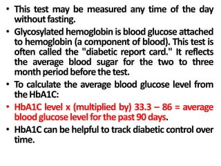 • This test may be measured any time of the day
withoutfasting.
• Glycosylated hemoglobin is blood glucose attached
to hemoglobin (a component of blood). This test is
often called the "diabetic report card." It reflects
the average blood sugar for the two to three
monthperiodbeforethetest.
• To calculate the average blood glucose level from
theHbA1C:
• HbA1C level x (multiplied by) 33.3 – 86 = average
bloodglucoselevelforthepast90days.
• HbA1C can be helpful to track diabetic control over
time.
 