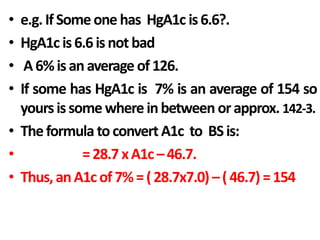 • e.g.IfSomeone has HgA1c is6.6?.
• HgA1c is6.6isnot bad
• A6%isanaverage of126.
• If some has HgA1c is 7% is an average of 154 so
yoursissome whereinbetween orapprox. 142-3.
• Theformula toconvert A1c to BSis:
• =28.7xA1c–46.7.
• Thus,anA1cof7%=(28.7x7.0) –(46.7) =154
 